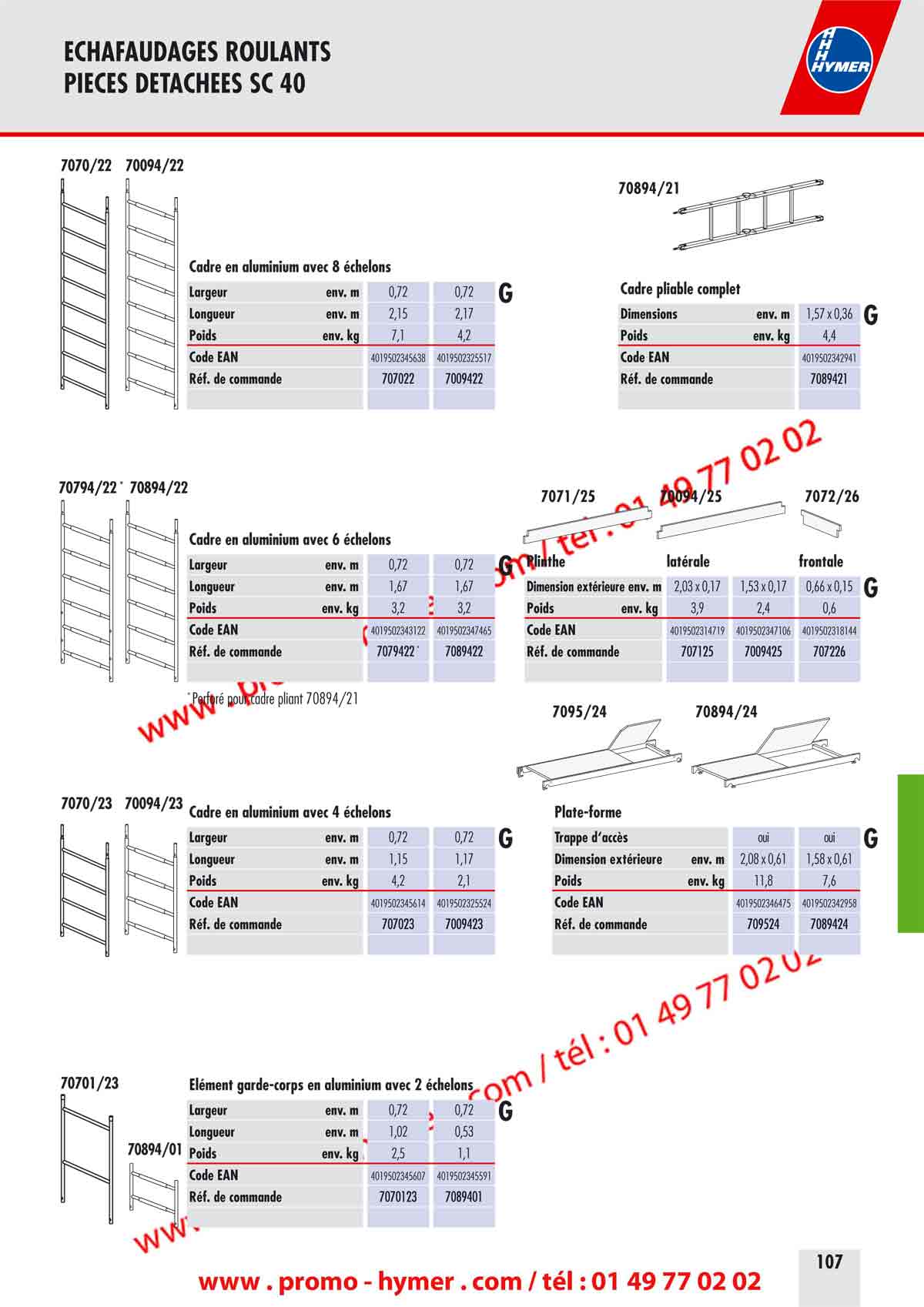 - page 107 ECHAFAUDAGES ROULANTS 
PIECES DETACHEES SC 40 


7070/22 70094/22 

70894/21 


Cadre en aluminium avec 8 &eacute;chelons 

Cadre pliable complet

G 

Dimensions env. m 1,57 x 0,36 

G 

Poids env. kg 4,4 
Code EAN 4019502342941 
R&eacute;f. de commande 7089421 


Largeur env. m 0,72 0,72 
Longueur env. m 2,15 2,17 
Poids env. kg 7,1 4,2 
Code EAN 4019502345638 4019502325517 
R&eacute;f. de commande 707022 7009422 

70794/22 * 70894/22 

7071/25 70094/25 7072/26 

Cadre en aluminium avec 6 &eacute;chelons 


Plinthe lat&eacute;rale frontale

G 

G 


Largeur env. m 0,72 0,72 
Longueur env. m 1,67 1,67 
Poids env. kg 3,2 3,2 
Code EAN 4019502343122 4019502347465 
R&eacute;f. de commande 7079422 * 7089422 

Dimension ext&eacute;rieure env. m 
Poids env. kg 
2,03 x 0,17 
3,9 
1,53 x 0,17 
2,4 
0,66 x 0,15 
0,6 
Code EAN 
R&eacute;f. de commande 
4019502314719 
707125 
4019502347106 
7009425 
4019502318144 
707226 

* Perfor&eacute; pour cadre pliant 70894/21 
7095/24 70894/24 
7070/23 70094/23 

Cadre en aluminium avec 4 &eacute;chelons Plate-forme 

G 

G


Largeur env. m 0,72 0,72 
Longueur env. m 1,15 1,17 
Poids env. kg 4,2 2,1 
Code EAN 4019502345614 4019502325524 
R&eacute;f. de commande 707023 7009423 

Trappe d&lsquo;acc&egrave;s oui oui 
Dimension ext&eacute;rieure env. m 2,08 x 0,61 1,58 x 0,61 
Poids env. kg 11,8 7,6 
Code EAN 4019502346475 4019502342958 
R&eacute;f. de commande 709524 7089424 

70701/23 &Eacute;l&eacute;ment garde-corps en aluminium avec 2 &eacute;chelons 

G 

70894/01 
Largeur env. m 0,72 0,72 
Longueur env. m 1,02 0,53 
Poids env. kg 2,5 1,1 
Code EAN 4019502345607 4019502345591 
R&eacute;f. de commande 7070123 7089401